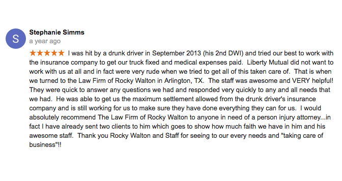 I was hit by a drunk driver in September 2013 (his 2nd DWI) and tried our best to work with the insurance company to get our truck fixed and medical expenses paid. Liberty Mutual did not want to work with us at all and in fact were very rude when we tried to get all of this taken care of. That is when we turned to the Law Firm of Rocky Walton in Arlington, TX. The staff was awesome and VERY helpful! They were quick to answer any questions we had and responded very quickly to any and all needs that we had. He was able to get us the maximum settlement allowed from the drunk driver