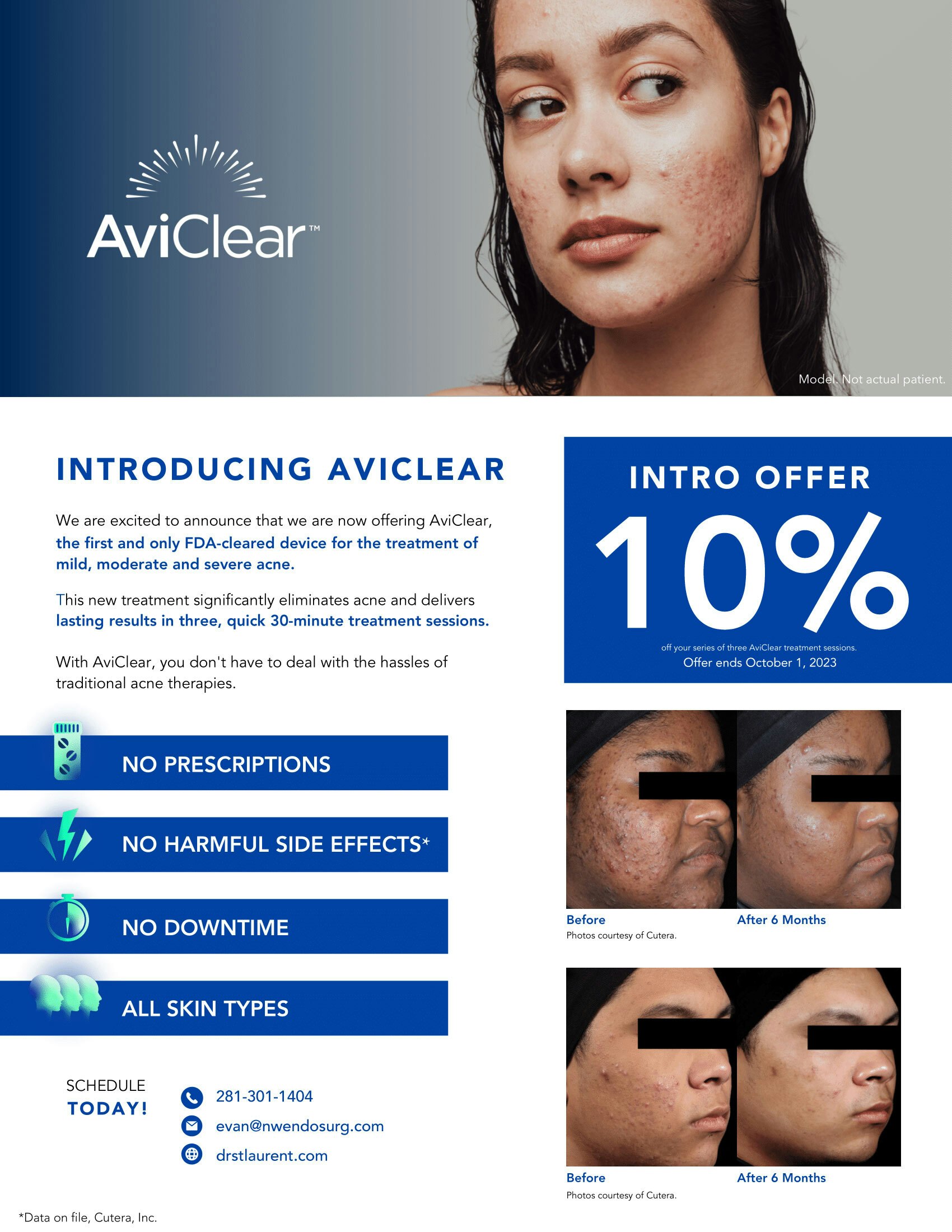 AviClear™. Photo of model, not actual patient. Intro Offer 10% off your series of three AviClear treatment sessions. Offer ends June 1, 2023. INTRODUCING AVICLEAR We are excited to announce that we are now offering AviClear, the first and only FDA-cleared device for the treatment of mild, moderate and severe acne. This new treatment significantly eliminates acne and delivers lasting results in three, quick 30-minute treatment sessions. With AviClear, you don't have to deal with the hassles of traditional acne therapies. NO PRESCRIPTIONS. NO HARMFUL SIDE EFFECTS*. *Data on file, Cutera, Inc. NO DOWNTIME. ALL SKIN TYPES. Two photosets curtesy of Cutera, before and after 6 months. Schedule TODAY! 281-301-1202. nutrition@nwendosurg.com. drstlaurent.com